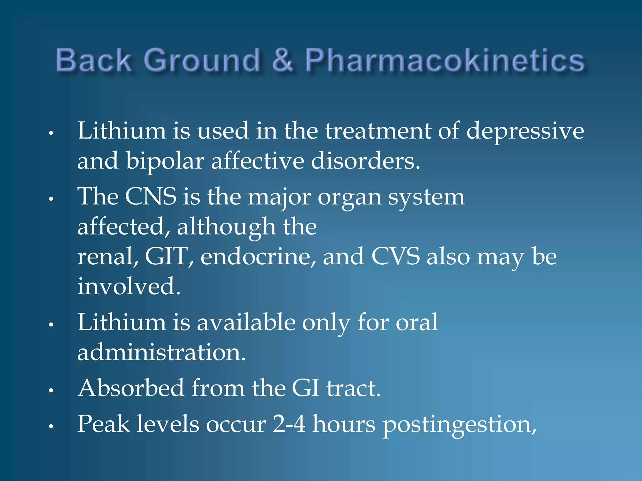 •   Lithium is used in the treatment of depressive
    and bipolar affective disorders.
•   The CNS is the major organ system
    affected, although the
    renal, GIT, endocrine, and CVS also may be
    involved.
•   Lithium is available only for oral
    administration.
•   Absorbed from the GI tract.
•   Peak levels occur 2-4 hours postingestion,
 
