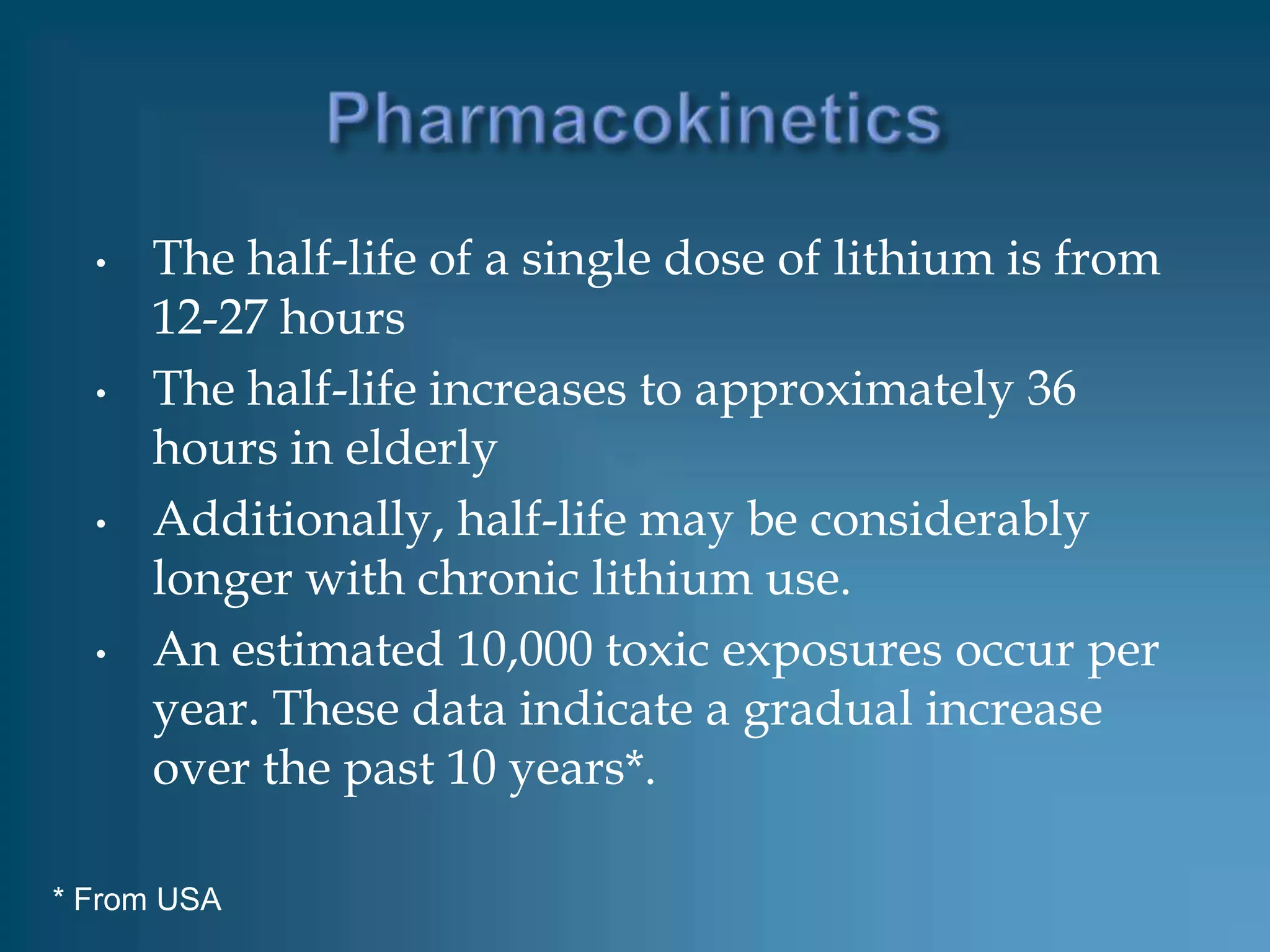 •   The half-life of a single dose of lithium is from
      12-27 hours
  •   The half-life increases to approximately 36
      hours in elderly
  •   Additionally, half-life may be considerably
      longer with chronic lithium use.
  •   An estimated 10,000 toxic exposures occur per
      year. These data indicate a gradual increase
      over the past 10 years*.

* From USA
 