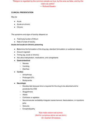“Religion is regarded by the common people as true, by the wise as false, and by the
rulers as useful.”
― Richard Dawkin
CLINICAL PRESENTATION
May be
● Acute
● Acute-on-chronic
● Chronic
The symptoms and signs of toxicity ddepend on
● Total body burden of lithium
● Rate of onset of toxicity.
Acute and acute-on-chronic poisoning
● D​etermine the formulation of the drug (eg, standard formulation or sustained release),
● Amount ingested
● Timing (eg, acute or chronic)
● Ask about dehydration, medications, and coingestants
● Gastrointestinal
○ Nausea
○ Vomiting
○ Diarrhea
● Cardiac
○ Arrhythmias
○ Prolonged QTc
○ Bradycardia
● Neurologic
○ Develop late because time is required for the drug to be absorbed and to
penetrate the CNS
○ Sluggishness
○ Ataxia
○ Confusion or agitation
○ Neuromuscular excitability=irregular coarse tremors, fasciculations, or myoclonic
jerks
○ Seizures
○ Encephalopathy
Non nobis solum nati sumus
(​Not for ourselves alone are we born​)
-Dr. Eashan Srivastava
 