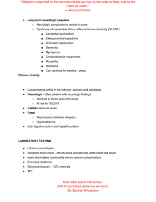 “Religion is regarded by the common people as true, by the wise as false, and by the
rulers as useful.”
― Richard Dawkin
● Long-term neurologic sequelae
○ Neurologic complications persist in some
○ Syndrome of irreversible lithium effectuated neurotoxicity (SILENT)
■ Cerebellar dysfunction
■ Extrapyramidal symptoms
■ Brainstem dysfunction
■ Dementia
■ Nystagmus
■ Choreoathetoid movements
■ Myopathy
■ Blindness
■ Can continue for months - years
Chronic toxicity
● Concentrating deficit in the kidneys- polyuria and polydipsia
● Neurologic​ - often present with neurologic findings
○ Identical to those seen with acute
○ At risk for SILENT
● Cardiac​ same as acute
● Renal
○ Nephrogenic diabetes insipidus
○ Hypernatremia.
● Both hypothyroidism and hyperthyroidism
LABORATORY TESTING
● Lithium concentration
● complete blood count - lithium alone elevates the white blood cell count
● basic electrolytes (particularly serum sodium concentration)
● BUN and creatinine
● Electrocardiogram, - QTc intervals
● TFT
Non nobis solum nati sumus
(​Not for ourselves alone are we born​)
-Dr. Eashan Srivastava
 