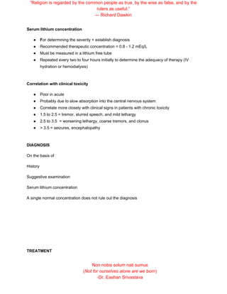 “Religion is regarded by the common people as true, by the wise as false, and by the
rulers as useful.”
― Richard Dawkin
Serum lithium concentration
● F​or determining the severity + establish diagnosis
● Recommended therapeutic concentration = 0.8 - 1.2 mEq/L
● Must be measured in a lithium free tube
● Repeated every two to four hours initially to determine the adequacy of therapy (IV
hydration or hemodialysis)
Correlation with clinical toxicity
● Poor in acute
● Probably due to slow absorption into the central nervous system
● Correlate more closely with clinical signs in patients with chronic toxicity
● 1.5 to 2.5 = tremor, slurred speech, and mild lethargy
● 2.5 to 3.5 = worsening lethargy, coarse tremors, and clonus
● > 3.5 = seizures, encephalopathy
DIAGNOSIS
On the basis of
History
Suggestive examination
Serum lithium concentration
A single normal concentration does not rule out the diagnosis
TREATMENT
Non nobis solum nati sumus
(​Not for ourselves alone are we born​)
-Dr. Eashan Srivastava
 