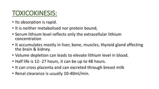 TOXICOKINESIS:
• Its absorption is rapid.
• It is neither metabolised nor protein bound,
• Serum lithium level reflects only the extracellular lithium
concentration
• It accumulates mostly in liver, bone, muscles, thyroid gland affecting
the brain & kidney.
• Volume depletion can leads to elevate lithium level in blood.
• Half life is 12- 27 hours, it can be up to 48 hours.
• It can cross placenta and can excreted through breast milk
• Renal clearance is usually 10-40ml/min.
 