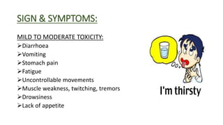SIGN & SYMPTOMS:
MILD TO MODERATE TOXICITY:
Diarrhoea
Vomiting
Stomach pain
Fatigue
Uncontrollable movements
Muscle weakness, twitching, tremors
Drowsiness
Lack of appetite
 