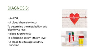 DIAGNOSIS:
• An ECG
• A blood chemistry test-
To determine the metabolism and
electrolyte level
• Blood & urine test-
To determine serum lithium level
• A blood test to assess kidney
function
 