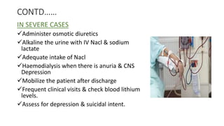 CONTD……
IN SEVERE CASES
Administer osmotic diuretics
Alkaline the urine with IV Nacl & sodium
lactate
Adequate intake of Nacl
Haemodialysis when there is anuria & CNS
Depression
Mobilize the patient after discharge
Frequent clinical visits & check blood lithium
levels.
Assess for depression & suicidal intent.
 