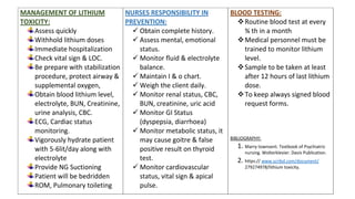 MANAGEMENT OF LITHIUM
TOXICITY:
Assess quickly
Withhold lithium doses
Immediate hospitalization
Check vital sign & LOC.
Be prepare with stabilization
procedure, protect airway &
supplemental oxygen,
Obtain blood lithium level,
electrolyte, BUN, Creatinine,
urine analysis, CBC.
ECG, Cardiac status
monitoring.
Vigorously hydrate patient
with 5-6lit/day along with
electrolyte
Provide NG Suctioning
Patient will be bedridden
ROM, Pulmonary toileting
NURSES RESPONSIBILITY IN
PREVENTION:
 Obtain complete history.
 Assess mental, emotional
status.
 Monitor fluid & electrolyte
balance.
 Maintain I & o chart.
 Weigh the client daily.
 Monitor renal status, CBC,
BUN, creatinine, uric acid
 Monitor GI Status
(dyspepsia, diarrhoea)
 Monitor metabolic status, it
may cause goitre & false
positive result on thyroid
test.
 Monitor cardiovascular
status, vital sign & apical
pulse.
BLOOD TESTING:
Routine blood test at every
¾ th in a month
Medical personnel must be
trained to monitor lithium
level.
Sample to be taken at least
after 12 hours of last lithium
dose.
To keep always signed blood
request forms.
BIBLIOGRAPHY:
1. Marry townsent. Textbook of Psychiatric
nursing. Wolterklevier. Davis Publication.
2. https:// www.scribd.com/document/
279274978/lithium toxicity.
 