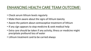 ENHANCING HEALTH CARE TEAM OUTCOME:
• Check serum lithium levels regularly
• Make them aware about the signs of lithium toxicity
• Aware the patient about contraceptive treatment of lithium
• If any sign appears to stop medicine & seek medical help
• Extra care should be taken if any activity, illness or medicine might
precipitate profound loss of water
• Lithium treatment card to be carried always
 