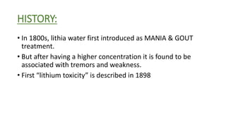 HISTORY:
• In 1800s, lithia water first introduced as MANIA & GOUT
treatment.
• But after having a higher concentration it is found to be
associated with tremors and weakness.
• First “lithium toxicity” is described in 1898
 
