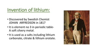 Invention of lithium:
• Discovered by Swedish Chemist
JOHAN ARFREDSON in 1817
• It is element no 3 in periodic table-
A soft silvery metal.
• It is used as a salts including lithium
carbonate, citrate & lithium orotate.
 