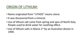 ORIGIN OF LITHIUM:
• Name originated from “LITHOS” means stone.
• It was discovered from a mineral.
• Use of lithium salt came from spring and spas of North Italy.
People used to drink water for soothing effect.
• Use of lithium salts in Mania 1st by an Australian doctor in
1949.
 