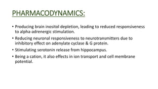 PHARMACODYNAMICS:
• Producing brain inositol depletion, leading to reduced responsiveness
to alpha-adrenergic stimulation.
• Reducing neuronal responsiveness to neurotransmitters due to
inhibitory effect on adenylate cyclase & G protein.
• Stimulating serotonin release from hippocampus.
• Being a cation, it also effects in ion transport and cell membrane
potential.
 