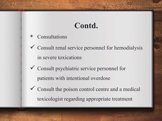 Contd.
◈ Consultations
 Consult renal service personnel for hemodialysis
in severe toxications
 Consult psychiatric service personnel for
patients with intentional overdose
 Consult the poison control centre and a medical
toxicologist regarding appropriate treatment
 