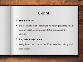 Contd.
◈ Hand tremors
 Physician should be informed who may prescribe small
dose of beta blocker propanolol to counteract the
sideeffect
◈ Polyuria, dehydration
 Daily intake and output should be monitered along with
skin turgor
 