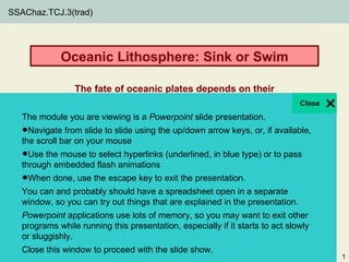 SSAChaz.TCJ.3(trad)




                   Oceanic Lithosphere: Sink or Swim

                        The fate of oceanic plates depends on their
                               density—how does it change?
   The module you are viewing is a Powerpoint slide presentation.
   •Navigatebar on slide to slide using the up/downQuantitative Issue if available,
   the scroll
              from
                   your mouse
                                               Core
                                                     arrow keys, or,
                                               Weighted average
   •Use the mouse to flash animations (underlined, in blue type) orIssues
   through embedded
                       select hyperlinks
                                               Supporting Quantitative
                                                                         to pass


   •                                           Proportions, percentage
     When done, use the escape key to exit the presentation.
   You can and probably should have a spreadsheet open in a separate
                                              Core Geoscience Issues
   window, so you can try out things that are explained in the presentation.
                                              Plate tectonics, lithosphere
   Powerpoint applications use lots of memory, so you may want to exit other
  Thomas Juster while running this presentation, especially if it starts to act slowly
   programs
   or sluggishly.
  Department of Geology, University of South Florida
  © 2011 University of South Florida Libraries. All rights reserved.
   Close this window to proceed with the slide show.
                                                                                         1
 