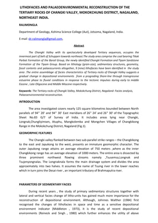 LITHOFACIES AND PALAEOENVIRONMENTAL RECONSTRUCTION OF THE
TERTIARY ROCKS OF CHANGKI VALLEY, MOKOKCHUNG DISTRICT, NAGALAND,
NORTHEAST INDIA.
RALIMONGLA
Department of Geology, Kohima Science College (Aut), Jotsoma, Nagaland, India.
E-mail :​dr.ralimongla@gmail.com​,
Abstract
The Changki Valley with its spectacularly developed Tertiary sequences, occupies the
innermost part of belt of Schuppen towards northeast.The study area comprise the coal bearing Tikak
Parbat Formation of the Barail Group, the newly identified Changki Formation and Tipam Sandstone
Formation of the Tipam Group. Based on lithology (grain-size), sedimentary structures, geometry,
fossil contents and palaeocurrents altogether, 9 (nine) lithofacies have been identified in the study
area .The entire assemblage of facies characteristics of Tertiary rocks of Changki Valley suggests a
gradual change in depositional environments from a prograding Shore-line through transgressive
estuarine phase to fluvial conditions in response to the tectonic impulses during early to middle
Eocene , Late Oligocene and Middle Miocene respectively.
Keywords​: ​The Tertiary rocks of Changki Valley, Mokokchung District, Nagaland- Facies analysis,
Palaeoenvironmental reconstruction.
INTRODUCTION
The area investigated covers nearly 125 square kilometres bounded between North
parallels of 94⁰ 20’ and 94⁰ 30’ East meridians of 26⁰ 24’ and 26⁰ 30’ of the Topographic
Sheet No.83 G/7 of Survey of India. It includes areas lying near Changki,
Longnak,Chungliyimsen, Atuphu, Mangkolemba and Mongchen Villages of Changkikong
Range in the Mokokchung District, Nagaland (Fig.1).
GEOMORPHIC FEATURES
The Changki valley flanked between two sub-parallel strike ranges – the Changkikong
to the east and Japukong to the west, presents an immature geomorphic character. The
outer Japukong range attains an average elevation of 750 meters ,where as the inner
Changkikong range has an average elevation of 1000 meters. The entire area is dissected by
three prominent northwest flowing streams namely ,Tsusemsa,Longnak and
Tsujenyongnalas. The Longnaknala forms the main drainage system and divides the area
approximately into two halves. It assumes the name of Tsuing river in the lower reaches
which in turn joins the Desai river , an important tributary of Brahmaputra river.
PARAMETERS OF SEDIMENTARY FACIES
During recent years , the study of primary sedimentary structures together with
lateral and vertical facies change of litho-units has gained much more importance for the
reconstruction of depositional environment. Although, Johnnes Walther (1984) first
recognised the changes of lithofacies in space and time as a sensitive depositional
environment indicator (Middleton , 1973), it is the study of recent depositional
environments (Reineck and Singh , 1980) which further enhances the utility of above
 