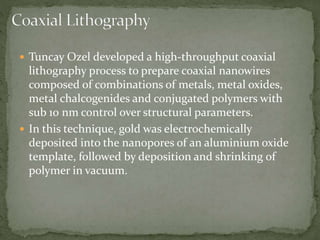  Tuncay Ozel developed a high-throughput coaxial
lithography process to prepare coaxial nanowires
composed of combinations of metals, metal oxides,
metal chalcogenides and conjugated polymers with
sub 10 nm control over structural parameters.
 In this technique, gold was electrochemically
deposited into the nanopores of an aluminium oxide
template, followed by deposition and shrinking of
polymer in vacuum.
 