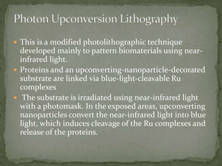  This is a modified photolithographic technique
developed mainly to pattern biomaterials using near-
infrared light.
 Proteins and an upconverting‐nanoparticle‐decorated
substrate are linked via blue‐light‐cleavable Ru
complexes
 The substrate is irradiated using near‐infrared light
with a photomask. In the exposed areas, upconverting
nanoparticles convert the near‐infrared light into blue
light, which induces cleavage of the Ru complexes and
release of the proteins.
 