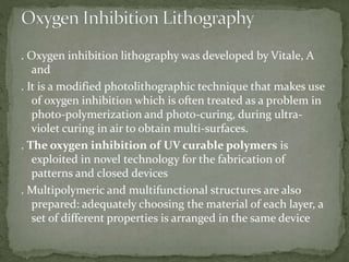 . Oxygen inhibition lithography was developed by Vitale, A
and
. It is a modified photolithographic technique that makes use
of oxygen inhibition which is often treated as a problem in
photo-polymerization and photo-curing, during ultra-
violet curing in air to obtain multi-surfaces.
. The oxygen inhibition of UV curable polymers is
exploited in novel technology for the fabrication of
patterns and closed devices
. Multipolymeric and multifunctional structures are also
prepared: adequately choosing the material of each layer, a
set of different properties is arranged in the same device
 