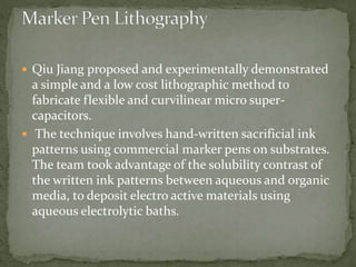  Qiu Jiang proposed and experimentally demonstrated
a simple and a low cost lithographic method to
fabricate flexible and curvilinear micro super-
capacitors.
 The technique involves hand-written sacrificial ink
patterns using commercial marker pens on substrates.
The team took advantage of the solubility contrast of
the written ink patterns between aqueous and organic
media, to deposit electro active materials using
aqueous electrolytic baths.
 