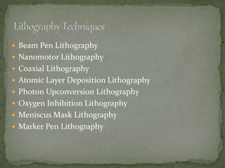  Beam Pen Lithography
 Nanomotor Lithography
 Coaxial Lithography
 Atomic Layer Deposition Lithography
 Photon Upconversion Lithography
 Oxygen Inhibition Lithography
 Meniscus Mask Lithography
 Marker Pen Lithography
 