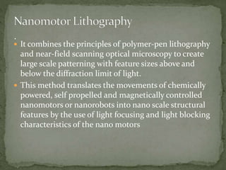  It combines the principles of polymer-pen lithography
and near-field scanning optical microscopy to create
large scale patterning with feature sizes above and
below the diffraction limit of light.
 This method translates the movements of chemically
powered, self propelled and magnetically controlled
nanomotors or nanorobots into nano scale structural
features by the use of light focusing and light blocking
characteristics of the nano motors
 