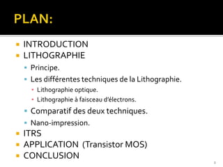  INTRODUCTION
 LITHOGRAPHIE
 Principe.
 Les différentes techniques de la Lithographie.
▪ Lithographie optique.
▪ Lithographie à faisceau d’électrons.
 Comparatif des deux techniques.
 Nano-impression.
 ITRS
 APPLICATION (Transistor MOS)
 CONCLUSION
2
 
