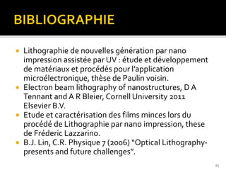  Lithographie de nouvelles génération par nano
impression assistée par UV : étude et développement
de matériaux et procédés pour l’application
microélectronique, thèse de Paulin voisin.
 Electron beam lithography of nanostructures, D A
Tennant and A R Bleier, Cornell University 2011
Elsevier B.V.
 Etude et caractérisation des films minces lors du
procédé de Lithographie par nano impression, these
de Fréderic Lazzarino.
 B.J. Lin, C.R. Physique 7 (2006) “Optical Lithography-
presents and future challenges”.
23
 
