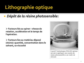  Dépôt de la résine photosensible:
 Facteurs liés au spiner : vitesse de
rotation, accélération et le temps de
l’opération.
 Facteurs lies au matériau déposé
(résine): quantité, concentration dans le
solvant, sa viscosité
7
 