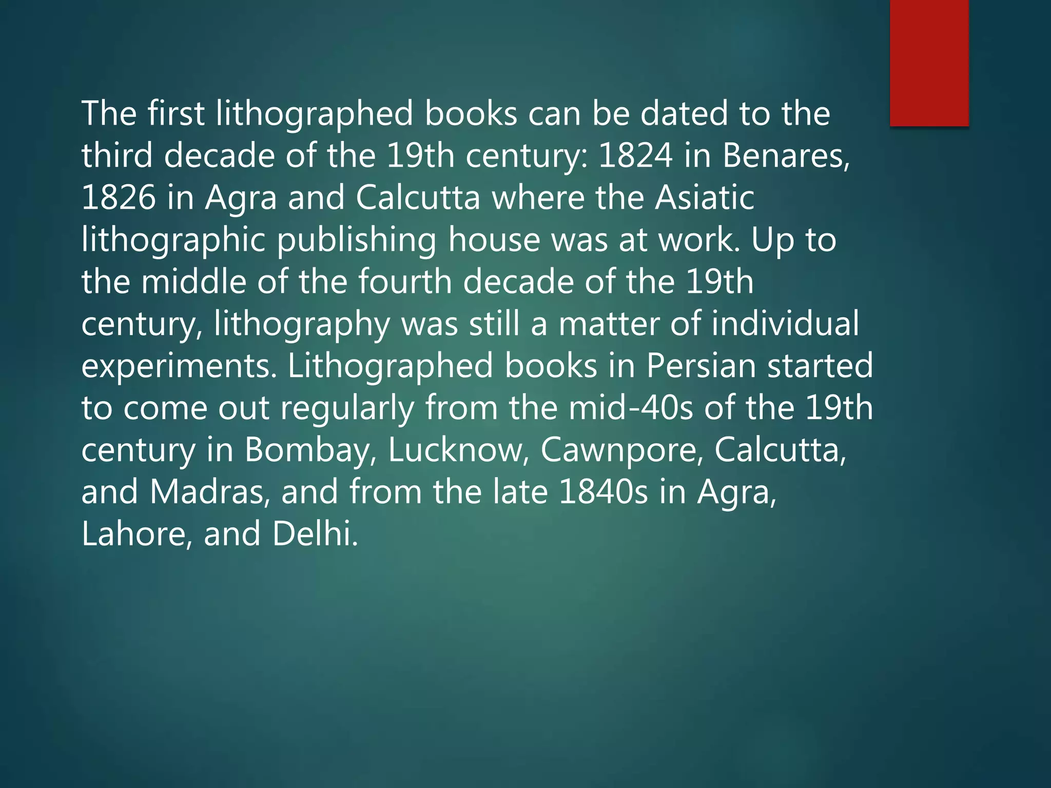 The first lithographed books can be dated to the
third decade of the 19th century: 1824 in Benares,
1826 in Agra and Calcutta where the Asiatic
lithographic publishing house was at work. Up to
the middle of the fourth decade of the 19th
century, lithography was still a matter of individual
experiments. Lithographed books in Persian started
to come out regularly from the mid-40s of the 19th
century in Bombay, Lucknow, Cawnpore, Calcutta,
and Madras, and from the late 1840s in Agra,
Lahore, and Delhi.
 