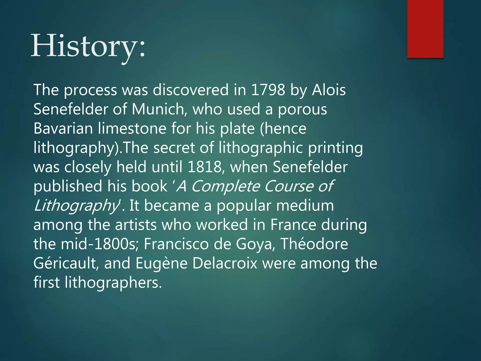 History:
The process was discovered in 1798 by Alois
Senefelder of Munich, who used a porous
Bavarian limestone for his plate (hence
lithography).The secret of lithographic printing
was closely held until 1818, when Senefelder
published his book ‘A Complete Course of
Lithography’. It became a popular medium
among the artists who worked in France during
the mid-1800s; Francisco de Goya, Théodore
Géricault, and Eugène Delacroix were among the
first lithographers.
 