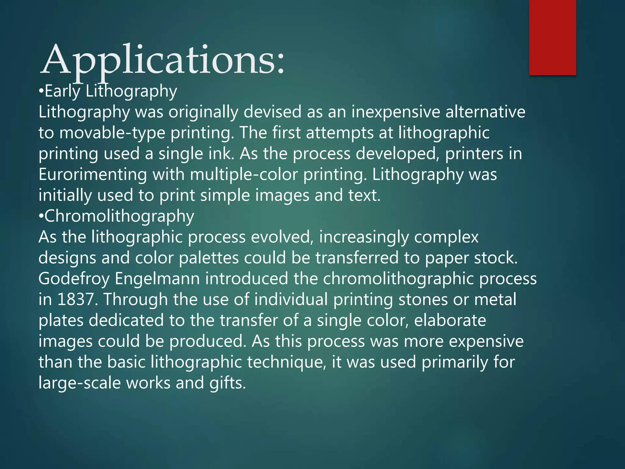Applications:
•Early Lithography
Lithography was originally devised as an inexpensive alternative
to movable-type printing. The first attempts at lithographic
printing used a single ink. As the process developed, printers in
Eurorimenting with multiple-color printing. Lithography was
initially used to print simple images and text.
•Chromolithography
As the lithographic process evolved, increasingly complex
designs and color palettes could be transferred to paper stock.
Godefroy Engelmann introduced the chromolithographic process
in 1837. Through the use of individual printing stones or metal
plates dedicated to the transfer of a single color, elaborate
images could be produced. As this process was more expensive
than the basic lithographic technique, it was used primarily for
large-scale works and gifts.
 