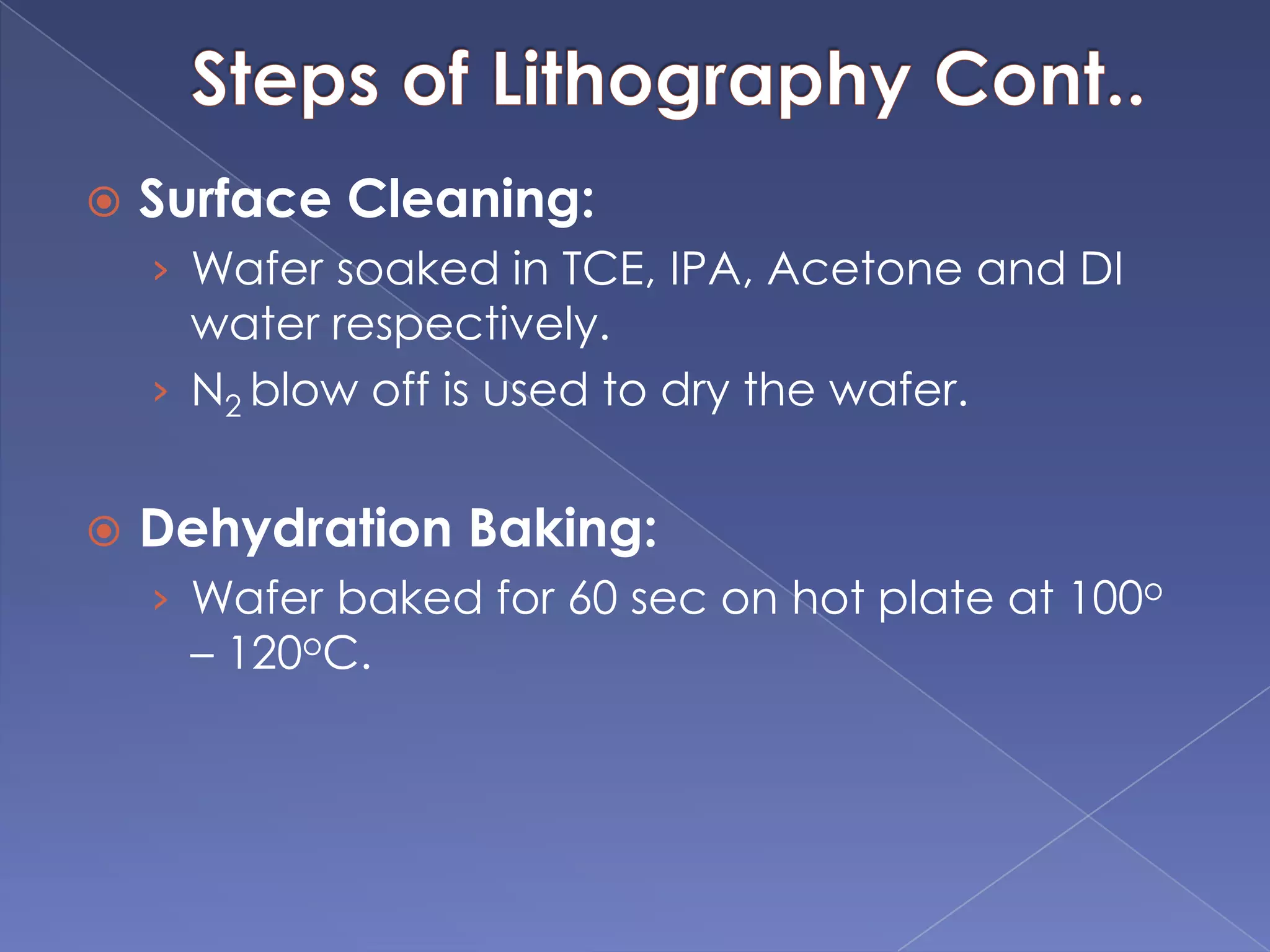  Surface Cleaning:
› Wafer soaked in TCE, IPA, Acetone and DI
water respectively.
› N2 blow off is used to dry the wafer.
 Dehydration Baking:
› Wafer baked for 60 sec on hot plate at 100o
– 120oC.
 