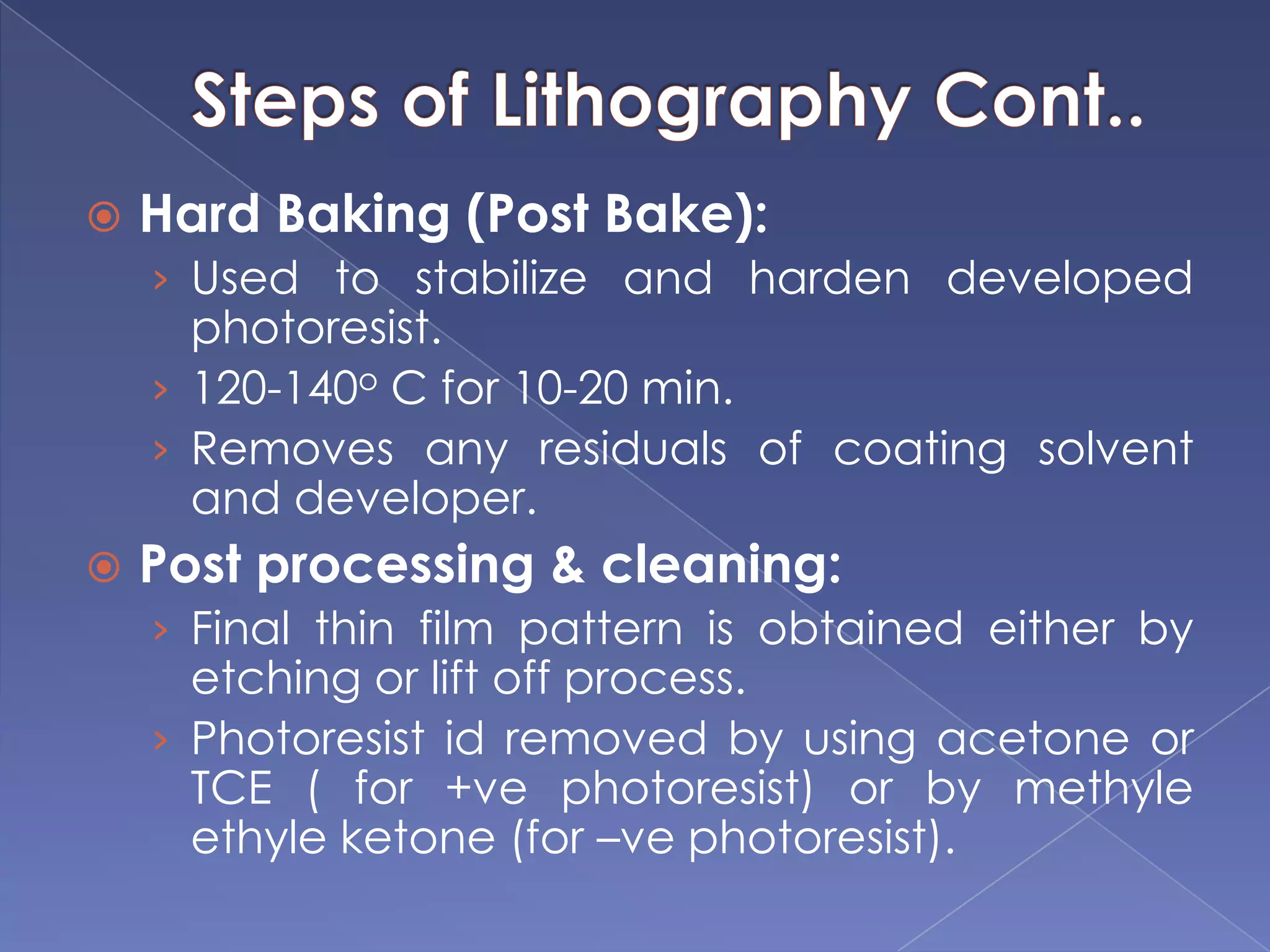  Hard Baking (Post Bake):
› Used to stabilize and harden developed
photoresist.
› 120-140o C for 10-20 min.
› Removes any residuals of coating solvent
and developer.
 Post processing & cleaning:
› Final thin film pattern is obtained either by
etching or lift off process.
› Photoresist id removed by using acetone or
TCE ( for +ve photoresist) or by methyle
ethyle ketone (for –ve photoresist).
 