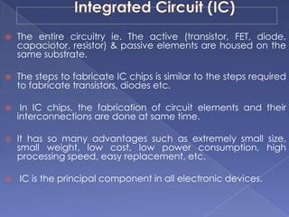  The entire circuitry ie. The active (transistor, FET, diode,
capaciotor, resistor) & passive elements are housed on the
same substrate.
 The steps to fabricate IC chips is similar to the steps required
to fabricate transistors, diodes etc.
 In IC chips, the fabrication of circuit elements and their
interconnections are done at same time.
 It has so many advantages such as extremely small size,
small weight, low cost, low power consumption, high
processing speed, easy replacement, etc.
 IC is the principal component in all electronic devices.
 