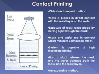 •Oldest and simplest method.
•Mask is places in direct contact
with the resist layer on the wafer.
•Exposure of resist takes place by
shining light through the mask.
•Mask and wafer are in contact
which minimizes diffraction effect.
•System is capable of high
resolution printing.
•Hard contact between the mask
and the wafer damage both the
mask and the resist layer.
•An expensive method.
 