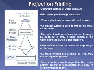 •Dominant method of wafer exposure.
•This system provide high resolution.
•Mask is physically separated from the wafer .
•An optical system is used to image the mask
on the wafer.
•The optical system reduces the mask image
by 4x to 5x ie. Only a small portion of the
wafer is printed during each exposure.
•Lens system is used to create a sharp image
on the layer.
•As these images are created by lens, they
are not equal as pattern.
•Pattern on the mask is larger than the actual
pattern on the semiconductor, it is easy to
create image properly.
 