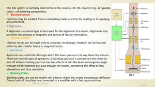 The EBL system is normally referred to as the column. An EBL column (Fig. 4) typically
consists of following components;
 Electron source:
Electrons may be emitted from a conducting material either by heating or by applying
an electricﬁeld.
Stigmators:
A stigmator is a special type of lens used for the alignment of e-beam. Stigmators may
be either electrostatic or magnetic and consist of four or more poles.
Electron Lenses:
Electron lenses can be made only to converge, not diverge. Electrons can be focused
either by electrostatic forces or magnetic forces.
 Apertures:
Apertures are small holes through which the beam passes on its way down the column.
There are several types of apertures. A blanking aperture is used to turn the beam on
and off. A beam limiting aperture has two effects: it sets the beam convergence angle
through which electrons can pass through the system, controlling the effect of lens
aberrations and thus resolution.
 Blanking Plates:
Blanking plates are use to modify the e-beam, these are simple electrostatic deﬂector.
One or both of the plates are connected to a ampliﬁer with a fast response time.
10/7/2020
Dr.PSK, Professor, SVSCE
10
 