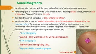 Nanolithography
 Nanolithography concerns with the study and application of nanometre-scale structures.
 Nanolithography is derived from the Greek words “nanos”, meaning (dwarf) “lithos”, meaning (rock
or stone) and “graphein” meaning (to write).
 Therefore the correct translation is "tiny writing on stone“.
 Nanolithography is used e.g. during the nanofabrication of semiconductor integrated circuits
(nanocircuitry), for nanoelectromechanical systems (NEMS) or for almost any other
fundamental application across various scientific disciplines in nanoresearch. This method is
different to various existing nanolithography techniques like;
X-ray lithography
Atomic Force Microscope (AFM) nanolithography.
Soft lithography
Nanoimprint lithography (NIL).
Dip-pen (DPN) nanolithography
NANOCIRCUITRY 10/7/2020
Dr.PSK, Professor, SVSCE
13
 
