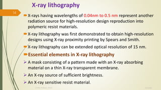 X-ray lithography
X-rays having wavelengths of 0.04nm to 0.5 nm represent another
radiation source for high-resolution design reproduction into
polymeric resist materials.
X-ray lithography was first demonstrated to obtain high-resolution
designs using X-ray proximity printing by Spears and Smith.
X-ray lithography can be extended optical resolution of 15 nm.
Essential elements in X-ray lithography
 A mask consisting of a pattern made with an X-ray absorbing
material on a thin X-ray transparent membrane.
 An X-ray source of sufficient brightness.
 An X-ray sensitive resist material.
10/7/2020Dr.PSK, Professor, SVSCE
14
 