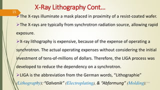 X-Ray Lithography Cont…
The X-rays illuminate a mask placed in proximity of a resist-coated wafer.
The X-rays are typically from synchrotron radiation source, allowing rapid
exposure.
X-ray lithography is expensive, because of the expense of operating a
synchrotron. The actual operating expenses without considering the initial
investment of tens-of-millions of dollars. Therefore, the LIGA process was
developed to reduce the dependency on a synchrotron.
LIGA is the abbreviation from the German words, “Lithographie”
(Lithography), “Galvanik” (Electroplating), & “Abformung” (Molding).10/7/2020Dr.PSK, Professor, SVSCE
15
 