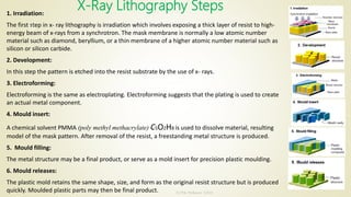 X-Ray Lithography Steps1. Irradiation:
The first step in x- ray lithography is irradiation which involves exposing a thick layer of resist to high-
energy beam of x-rays from a synchrotron. The mask membrane is normally a low atomic number
material such as diamond, beryllium, or a thin membrane of a higher atomic number material such as
silicon or silicon carbide.
2. Development:
In this step the pattern is etched into the resist substrate by the use of x- rays.
3. Electroforming:
Electroforming is the same as electroplating. Electroforming suggests that the plating is used to create
an actual metal component.
4. Mould insert:
A chemical solvent PMMA (poly methyl methacrylate) C5O2H8 is used to dissolve material, resulting
model of the mask pattern. After removal of the resist, a freestanding metal structure is produced.
5. Mould filling:
The metal structure may be a final product, or serve as a mold insert for precision plastic moulding.
6. Mould releases:
The plastic mold retains the same shape, size, and form as the original resist structure but is produced
quickly. Moulded plastic parts may then be final product.
10/7/2020
Dr.PSK, Professor, SVSCE
16
 