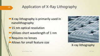 Application of X-Ray Lithography
X-ray lithography is primarily used in
nanolithography
15 nm optical resolution
Utilizes short wavelength of 1 nm
Requires no lenses
Allows for small feature size
X-ray lithography
10/7/2020Dr.PSK, Professor, SVSCE
18
 