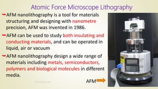 Atomic Force Microscope Lithography
AFM nanolithography is a tool for materials
structuring and designing with nanometre
precision, AFM was invented in 1986.
AFM can be used to study both insulating and
conducting materials, and can be operated in
liquid, air or vacuum
AFM nanolithography design a wide range of
materials including metals, semiconductors,
polymers and biological molecules in different
media.
AFM 10/7/2020Dr.PSK, Professor, SVSCE
19
 