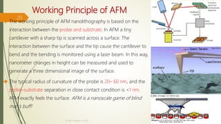 Working Principle of AFM
 The working principle of AFM nanolithography is based on the
interaction between the probe and substrate. In AFM a tiny
cantilever with a sharp tip is scanned across a surface. The
interaction between the surface and the tip cause the cantilever to
bend and the bending is monitored using a laser beam. In this way,
nanometer changes in height can be measured and used to
generate a three dimensional image of the surface.
 The typical radius of curvature of the probe is 20– 60 nm, and the
probe–substrate separation in close contact condition is <1 nm.
AFM exactly feels the surface. AFM is a nanoscale game of blind
man’s buff!
10/7/2020
Dr.PSK, Professor, SVSCE
20
 