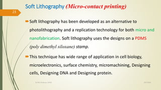 Soft Lithography (Micro-contact printing)
Soft lithography has been developed as an alternative to
photolithography and a replication technology for both micro and
nanofabrication. Soft lithography uses the designs on a PDMS
(poly dimethyl siloxane) stamp.
This technique has wide range of application in cell biology,
microelectronics, surface chemistry, micromachining, Designing
cells, Designing DNA and Designing protein.
10/7/2020Dr.PSK, Professor, SVSCE
23
 
