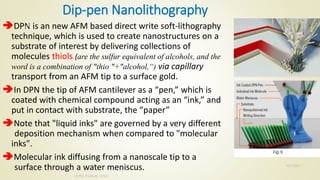 Dip-pen Nanolithography
DPN is an new AFM based direct write soft-lithography
technique, which is used to create nanostructures on a
substrate of interest by delivering collections of
molecules thiols (are the sulfur equivalent of alcohols, and the
word is a combination of "thio "+"alcohol,“) via capillary
transport from an AFM tip to a surface gold.
In DPN the tip of AFM cantilever as a “pen,” which is
coated with chemical compound acting as an “ink,” and
put in contact with substrate, the “paper”
Note that "liquid inks" are governed by a very different
deposition mechanism when compared to "molecular
inks".
Molecular ink diffusing from a nanoscale tip to a
surface through a water meniscus. 10/7/2020
Dr.PSK, Professor, SVSCE
26
 