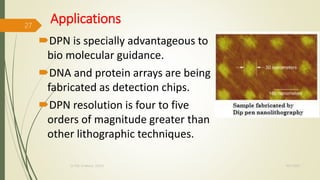 Applications
DPN is specially advantageous to
bio molecular guidance.
DNA and protein arrays are being
fabricated as detection chips.
DPN resolution is four to five
orders of magnitude greater than
other lithographic techniques.
10/7/2020Dr.PSK, Professor, SVSCE
27
 