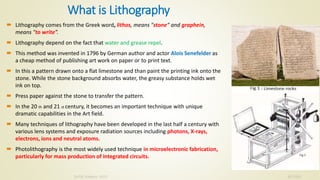 What is Lithography
10/7/2020Dr.PSK, Professor, SVSCE
3 Lithography comes from the Greek word, lithos, means "stone“ and graphein,
means "to write”.
 Lithography depend on the fact that water and grease repel.
 This method was invented in 1796 by German author and actor Alois Senefelder as
a cheap method of publishing art work on paper or to print text.
 In this a pattern drawn onto a flat limestone and than paint the printing ink onto the
stone. While the stone background absorbs water, the greasy substance holds wet
ink on top.
 Press paper against the stone to transfer the pattern.
 In the 20 th and 21 st century, it becomes an important technique with unique
dramatic capabilities in the Art field.
 Many techniques of lithography have been developed in the last half a century with
various lens systems and exposure radiation sources including photons, X-rays,
electrons, ions and neutral atoms.
 Photolithography is the most widely used technique in microelectronic fabrication,
particularly for mass production of integrated circuits.
 