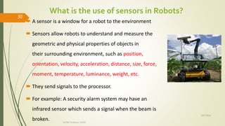 What is the use of sensors in Robots?
 A sensor is a window for a robot to the environment
 Sensors allow robots to understand and measure the
geometric and physical properties of objects in
their surrounding environment, such as position,
orientation, velocity, acceleration, distance, size, force,
moment, temperature, luminance, weight, etc.
 They send signals to the processor.
 For example: A security alarm system may have an
infrared sensor which sends a signal when the beam is
broken.
10/7/2020
Dr.PSK, Professor, SVSCE
30
 