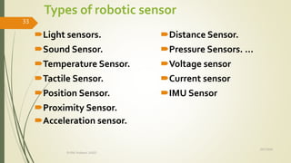 Types of robotic sensor
Light sensors.
Sound Sensor.
Temperature Sensor.
Tactile Sensor.
Position Sensor.
Proximity Sensor.
Acceleration sensor.
Distance Sensor.
Pressure Sensors. ...
Voltage sensor
Current sensor
IMU Sensor
10/7/2020
Dr.PSK, Professor, SVSCE
33
 